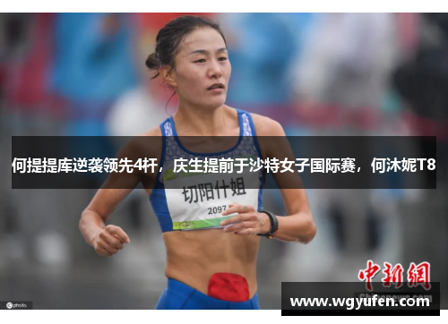 何提提库逆袭领先4杆，庆生提前于沙特女子国际赛，何沐妮T8