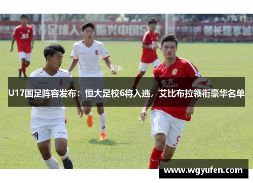 U17国足阵容发布：恒大足校6将入选，艾比布拉领衔豪华名单